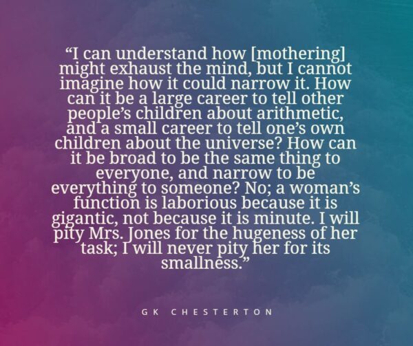 "I can understand how [mothering] might exhaust the mind, but I cannot imagine how it could narrow it. How can it be a large career to tell other people's children about arithmetic, and a small career to tell one's own children about the universe? How can it be broad to be the same thing to everyone, and narrow to be everything to someone? No; a woman's function is laborious because it is gigantic, not because it is minute. I will pity Mrs. Jones for the hugeness of her task; I will never pity her for its smallness." - GK Chesterton
